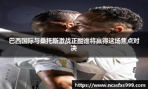 巴西国际与桑托斯激战正酣谁将赢得这场焦点对决