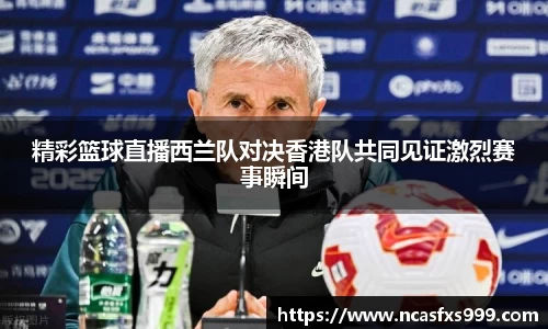 精彩篮球直播西兰队对决香港队共同见证激烈赛事瞬间