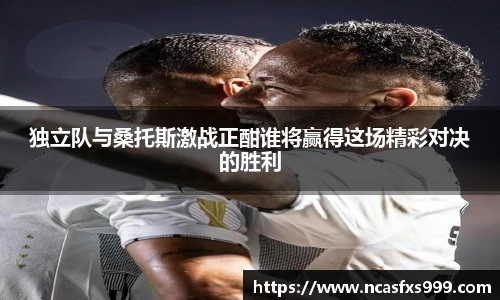独立队与桑托斯激战正酣谁将赢得这场精彩对决的胜利